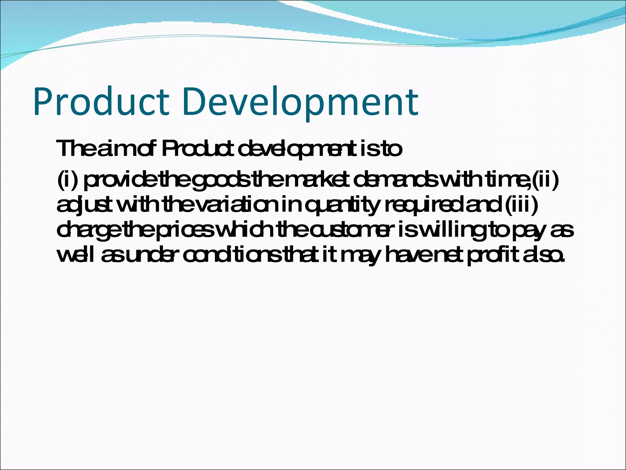 Product Development The aim of Product development is to  (i) provide the goods the market demands with time,(ii) adjust with the variation in quantity required and (iii) charge the prices which the customer is willing to pay as well as under conditions that it may have net profit also. 