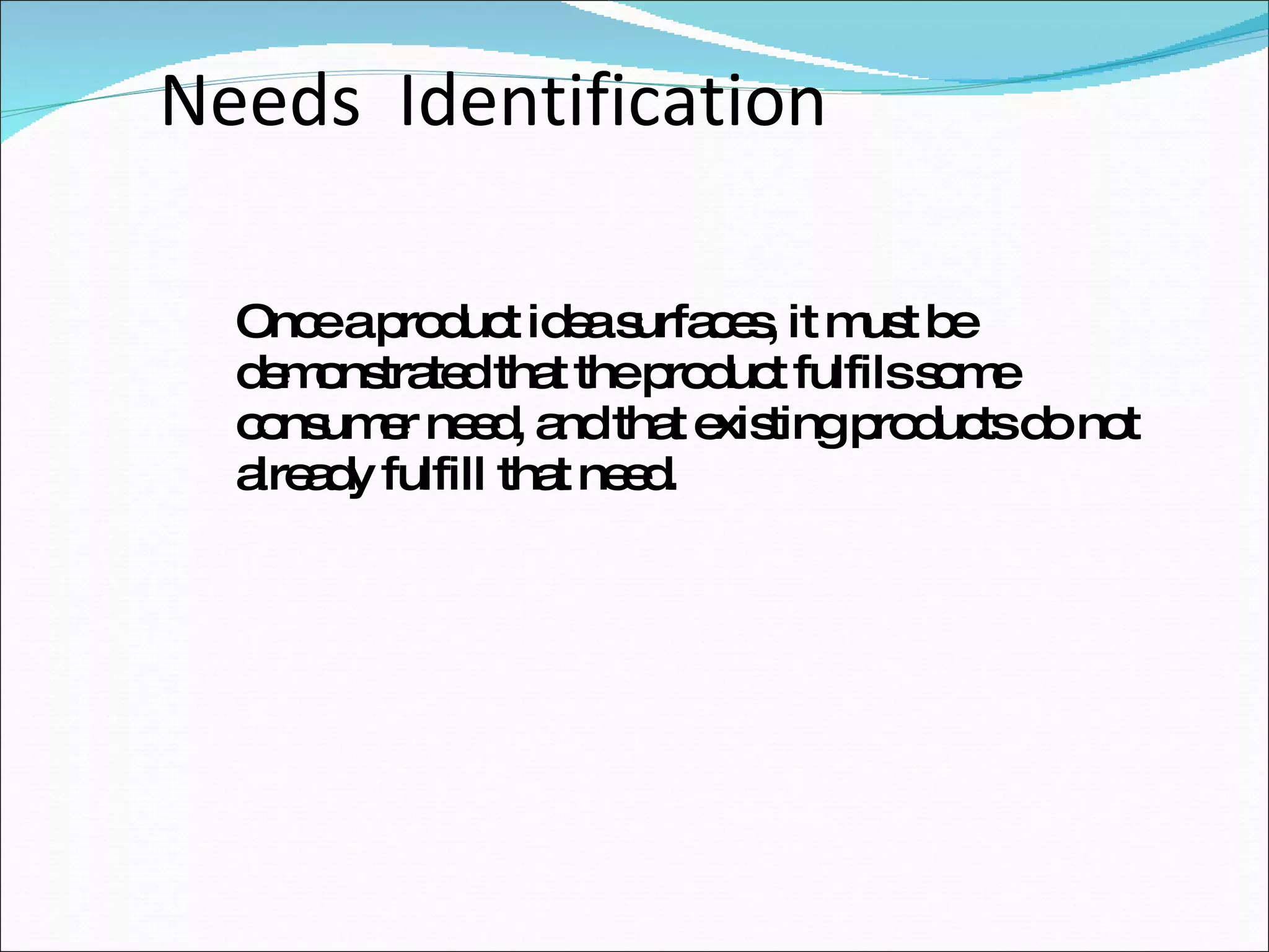Needs  Identification Once a product idea surfaces, it must be demonstrated that the product fulfils some consumer need, and that existing products do not already fulfill that need. 