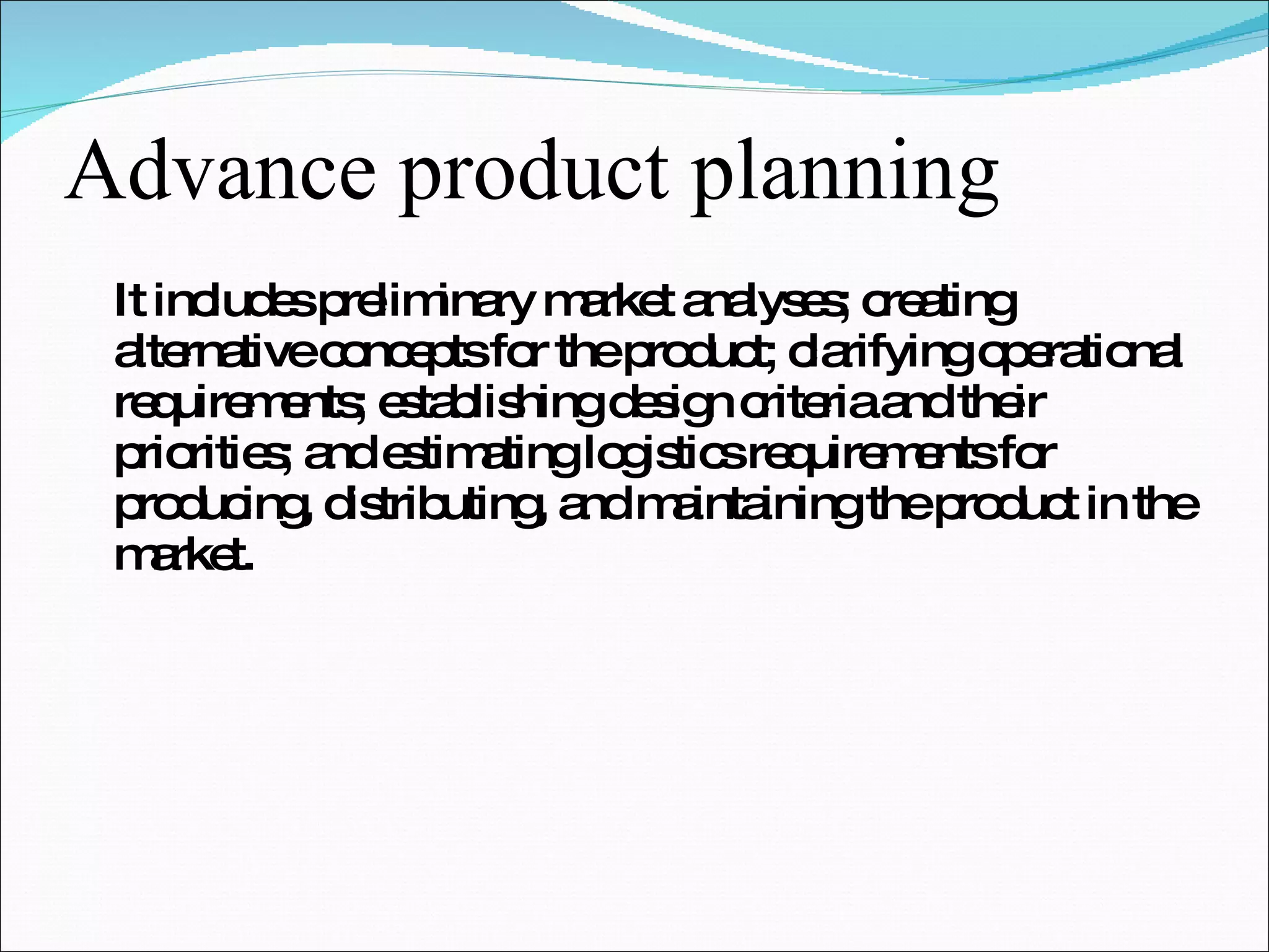 Advance product planning It includes preliminary market analyses; creating alternative concepts for the product; clarifying operational requirements; establishing design criteria and their priorities; and estimating logistics requirements for producing, distributing, and maintaining the product in the market. 