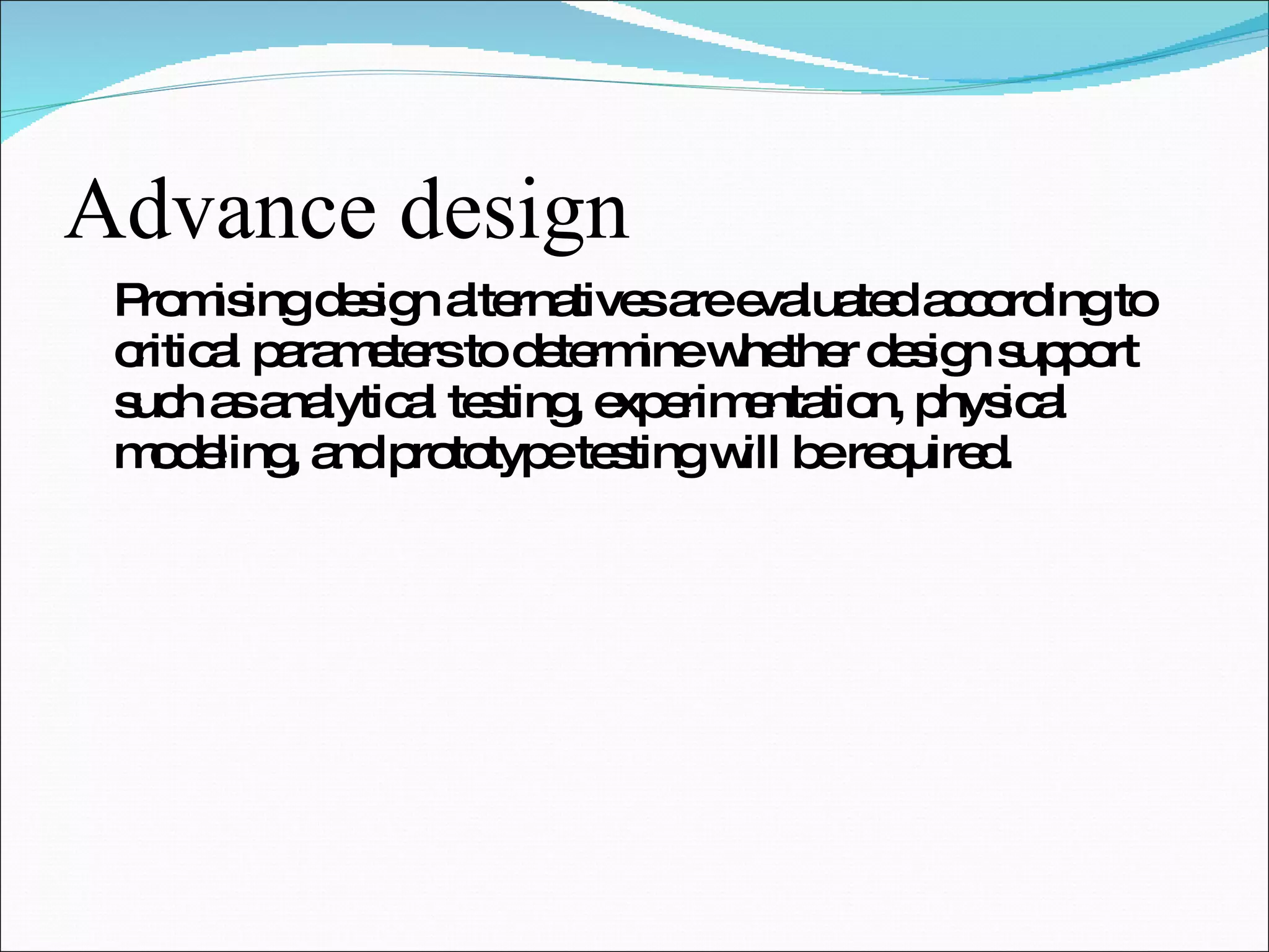 Advance design Promising design alternatives are evaluated according to critical parameters to determine whether design support such as analytical testing, experimentation, physical modeling, and prototype testing will be required. 