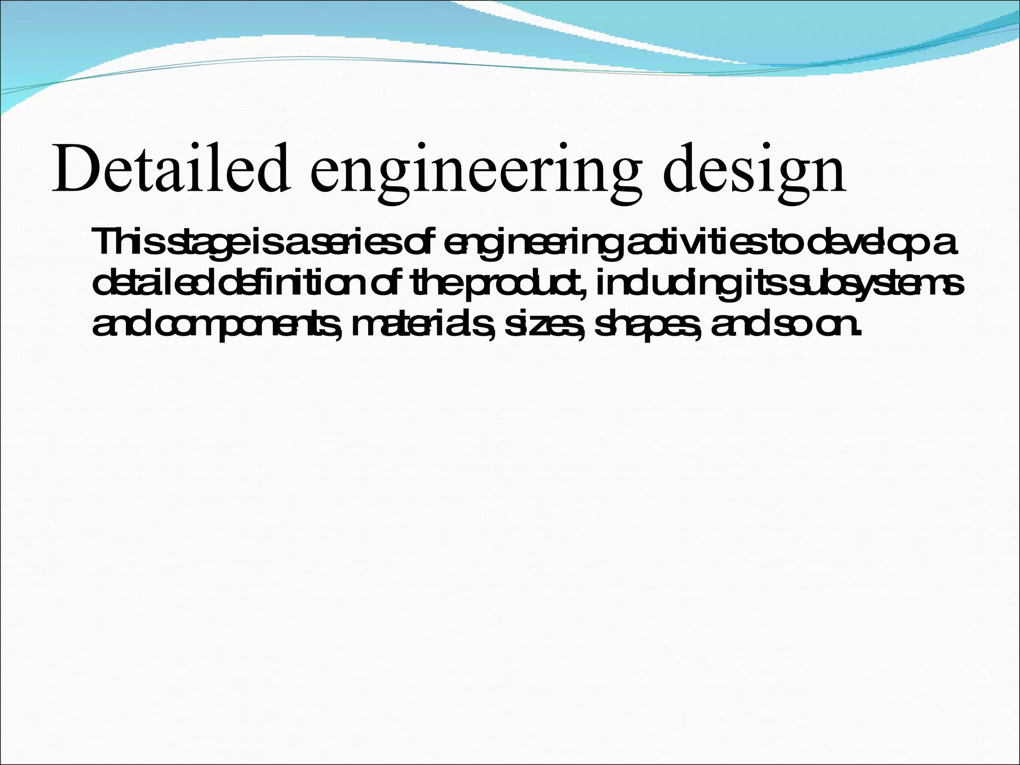Detailed engineering design This stage is a series of engineering activities to develop a detailed definition of the product, including its subsystems and components, materials, sizes, shapes, and so on. 