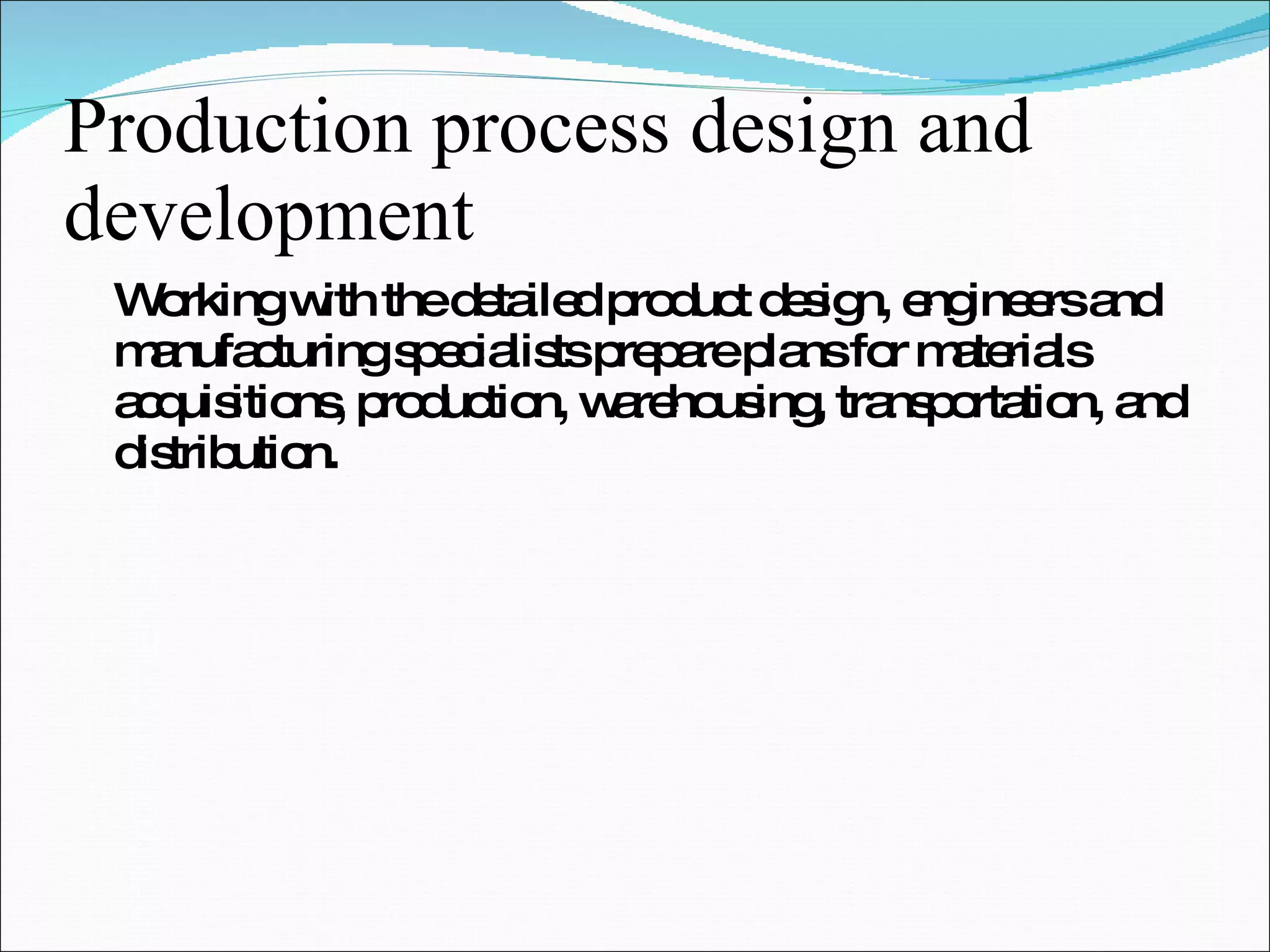 Production process design and development Working with the detailed product design, engineers and manufacturing specialists prepare plans for materials acquisitions, production, warehousing, transportation, and distribution. 