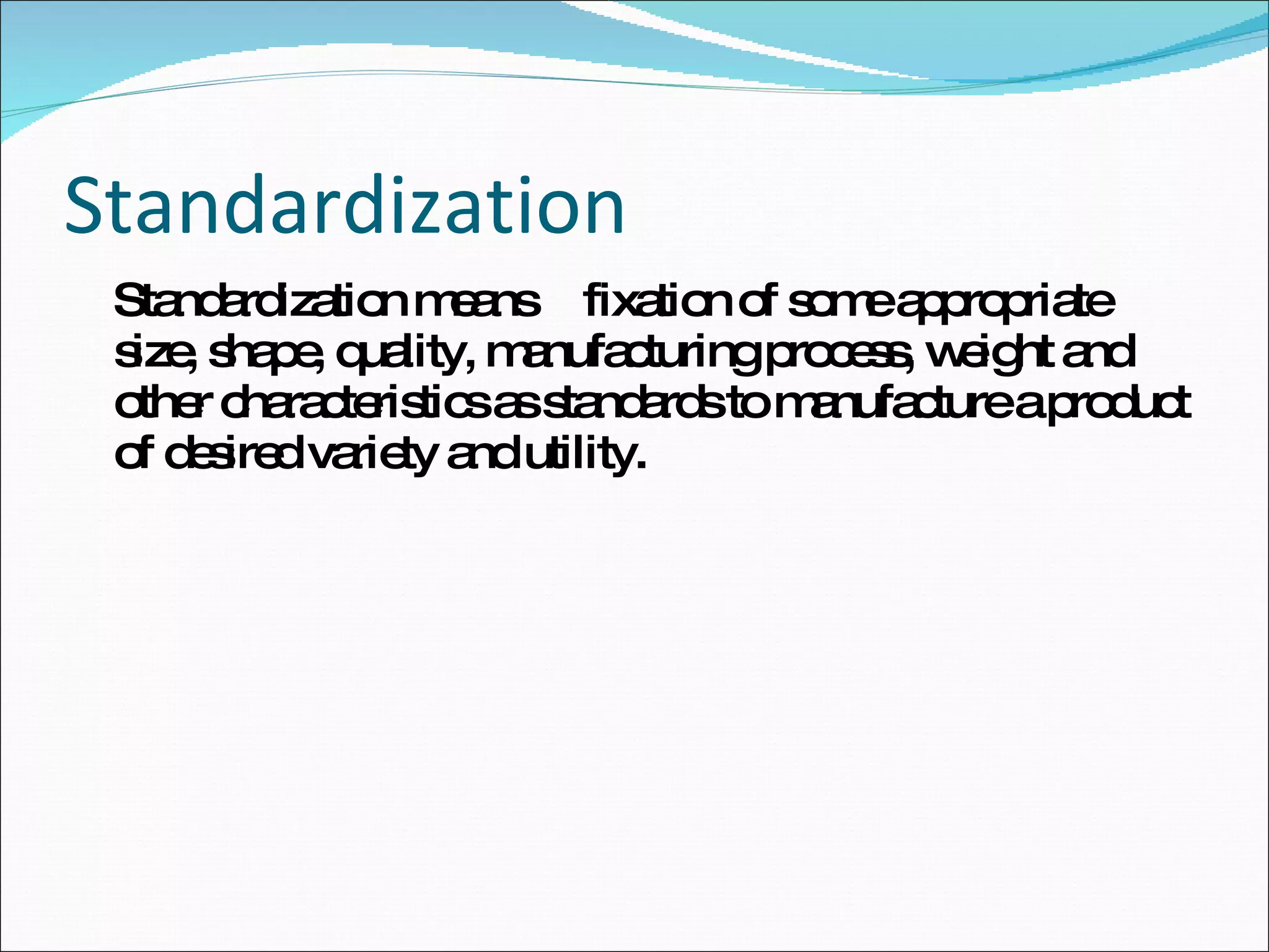 Standardization Standardization means fixation of some appropriate size, shape, quality, manufacturing process, weight and other characteristics as standards to manufacture a product of desired variety and utility. 
