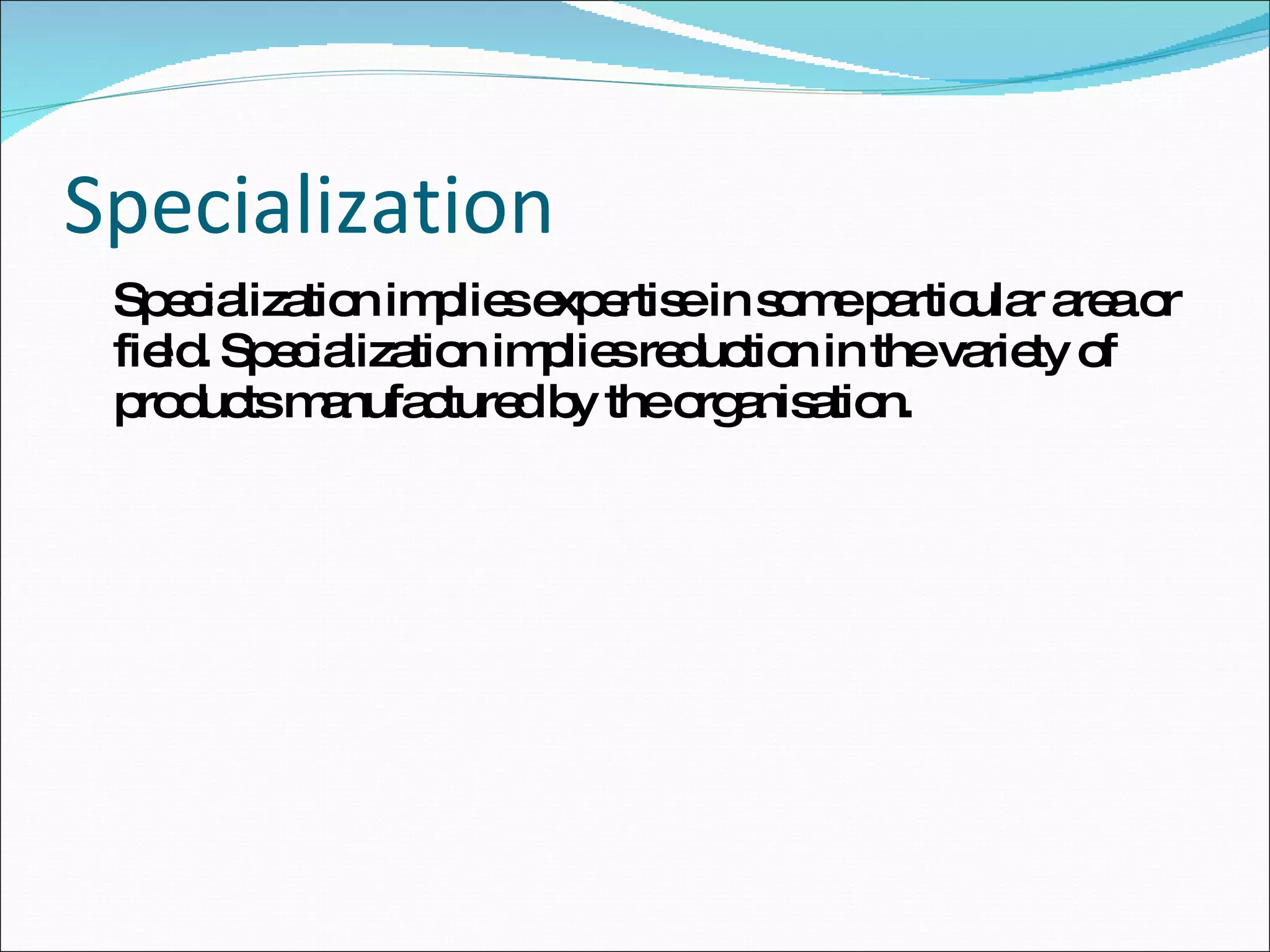 Specialization Specialization implies expertise in some particular area or field. Specialization implies reduction in the variety of products manufactured by the organisation. 