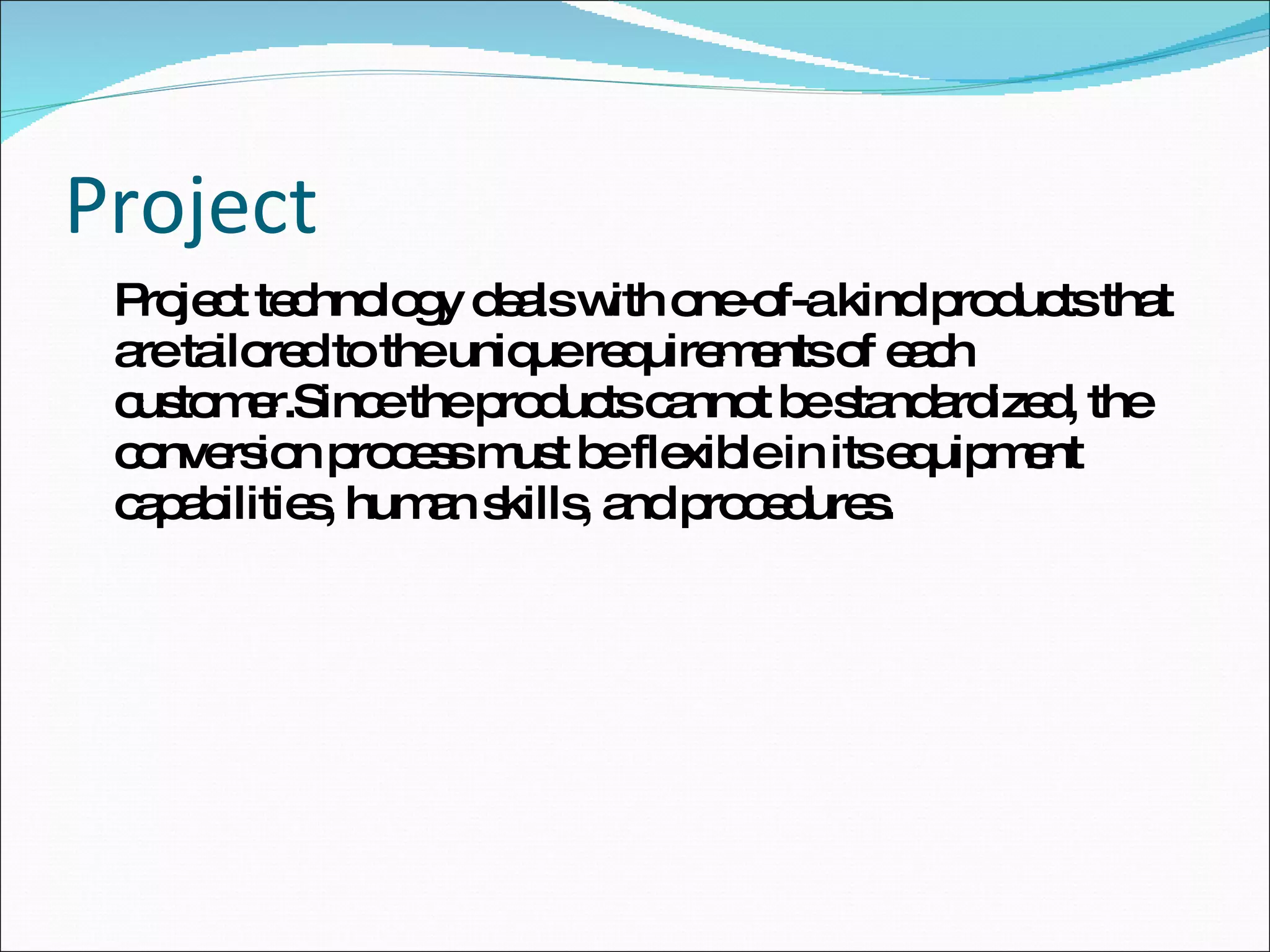 Project Project technology deals with one-of-a kind products that are tailored to the unique requirements of each customer.Since the products cannot be standardized, the conversion process must be flexible in its equipment capabilities, human skills, and procedures. 