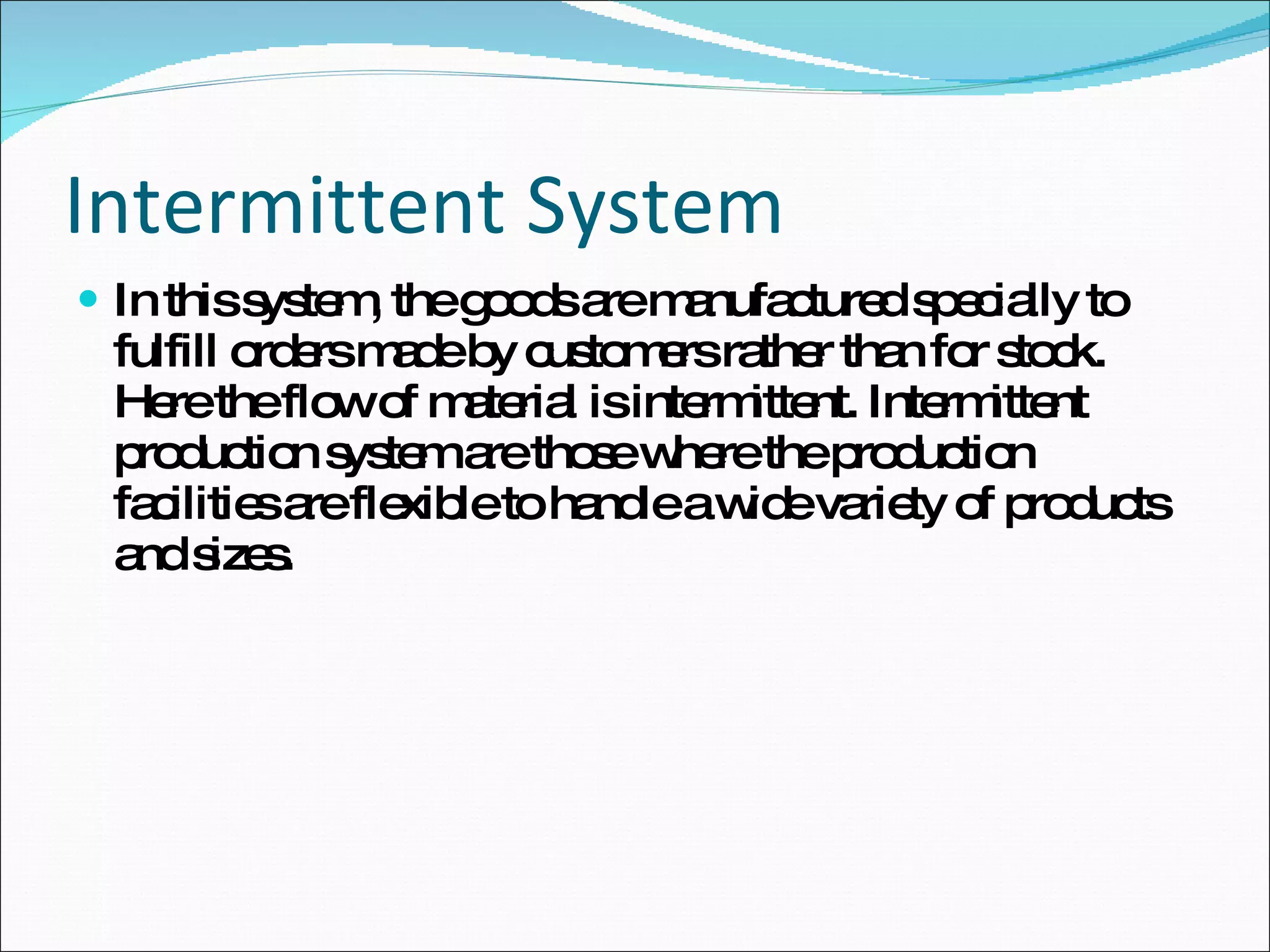 Intermittent System In this system, the goods are manufactured specially to fulfill orders made by customers rather than for stock. Here the flow of material is intermittent. Intermittent production system are those where the production facilities are flexible to handle a wide variety of products and sizes. 