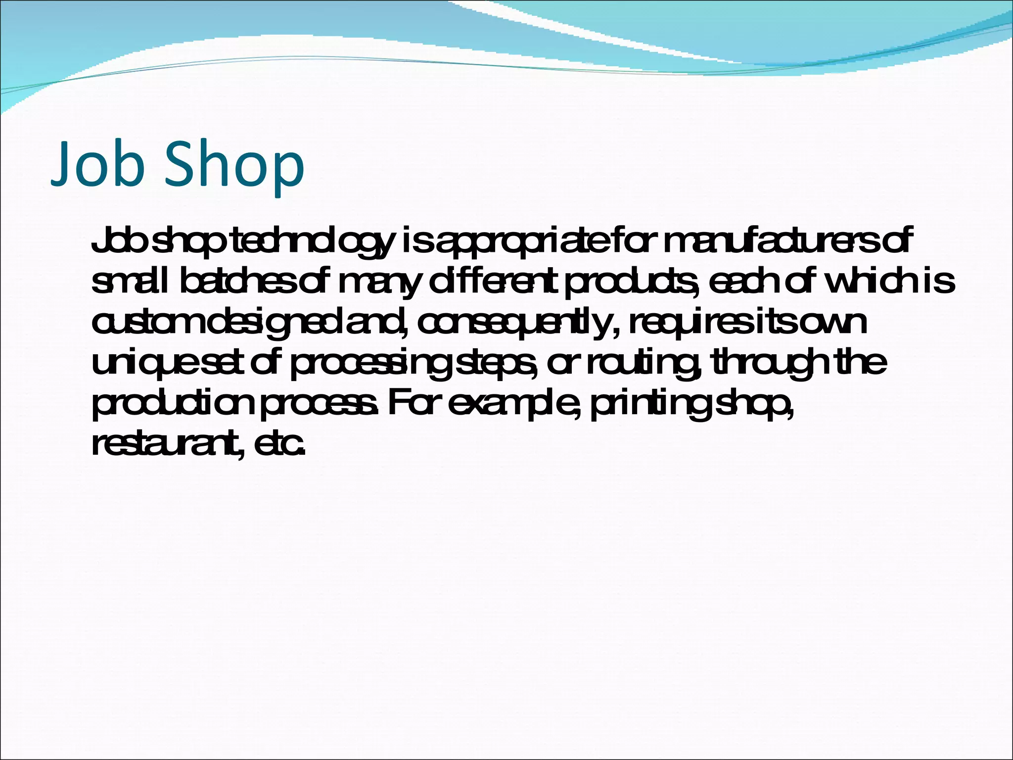 Job Shop Job shop technology is appropriate for manufacturers of small batches of many different products, each of which is custom designed and, consequently, requires its own unique set of processing steps, or routing, through the production process. For example, printing shop, restaurant, etc.  