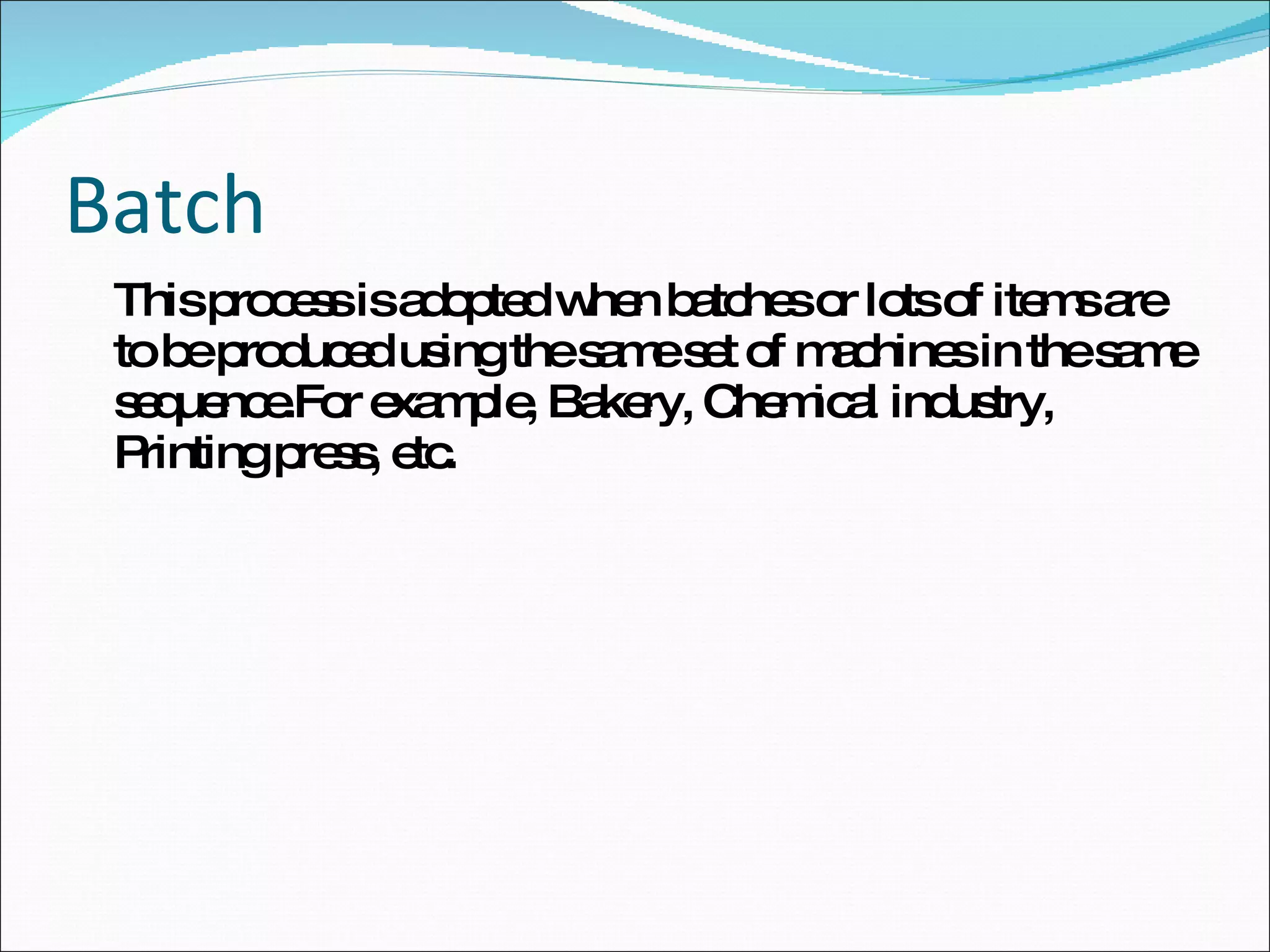 Batch This process is adopted when batches or lots of items are to be produced using the same set of machines in the same sequence.For example, Bakery, Chemical industry, Printing press, etc. 
