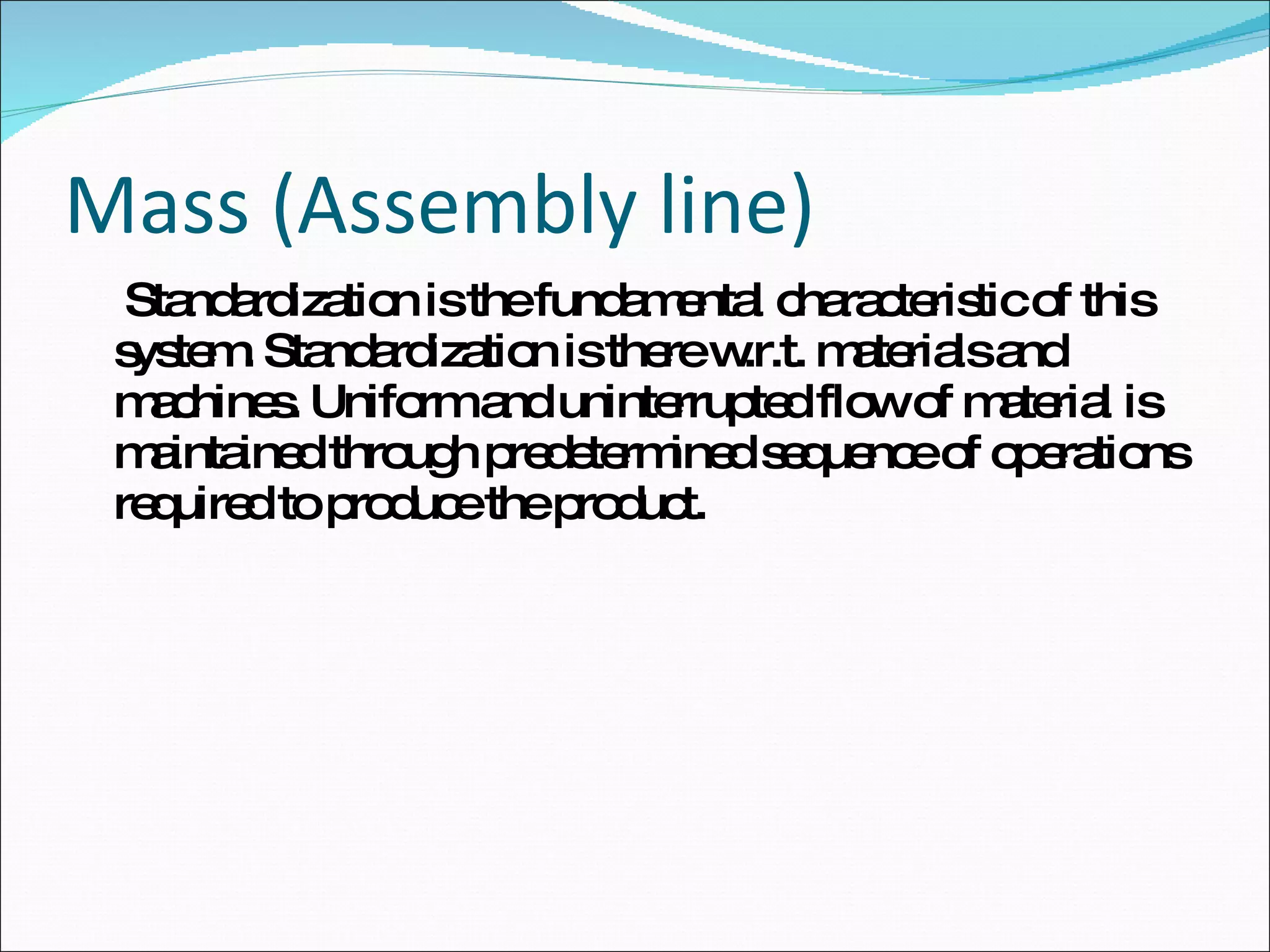 Mass (Assembly line)   Standardization is the fundamental characteristic of this system. Standardization is there w.r.t. materials and machines. Uniform and uninterrupted flow of material is maintained through predetermined sequence of operations required to produce the product.  