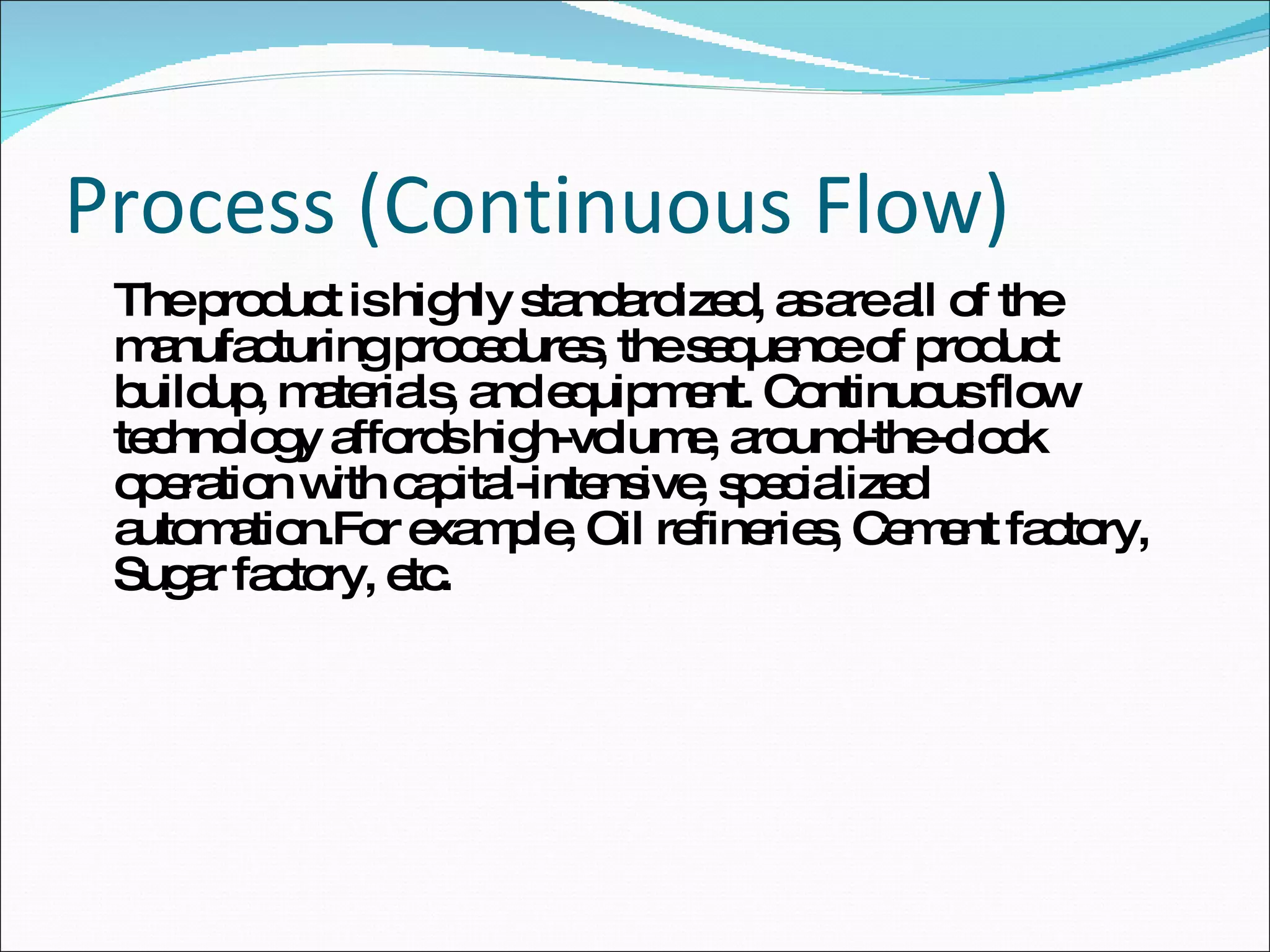Process (Continuous Flow) The product is highly standardized, as are all of the manufacturing procedures, the sequence of product buildup, materials, and equipment. Continuous flow technology affords high-volume, around-the-clock operation with capital-intensive, specialized automation.For example, Oil refineries, Cement factory, Sugar factory, etc. 