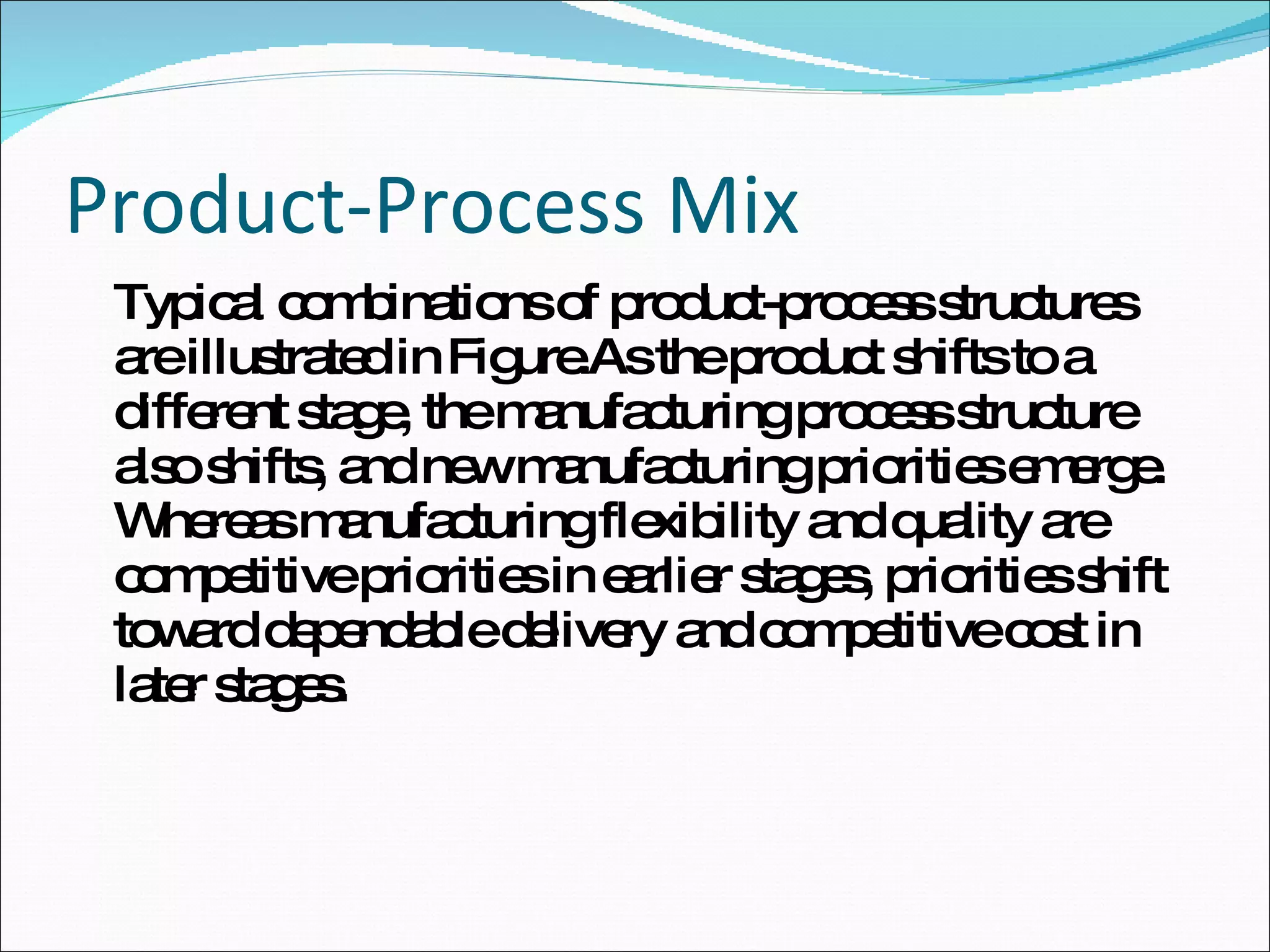 Product-Process Mix Typical combinations of product-process structures are illustrated in Figure.As the product shifts to a different stage, the manufacturing process structure also shifts, and new manufacturing priorities emerge. Whereas manufacturing flexibility and quality are competitive priorities in earlier stages, priorities shift toward dependable delivery and competitive cost in later stages. 