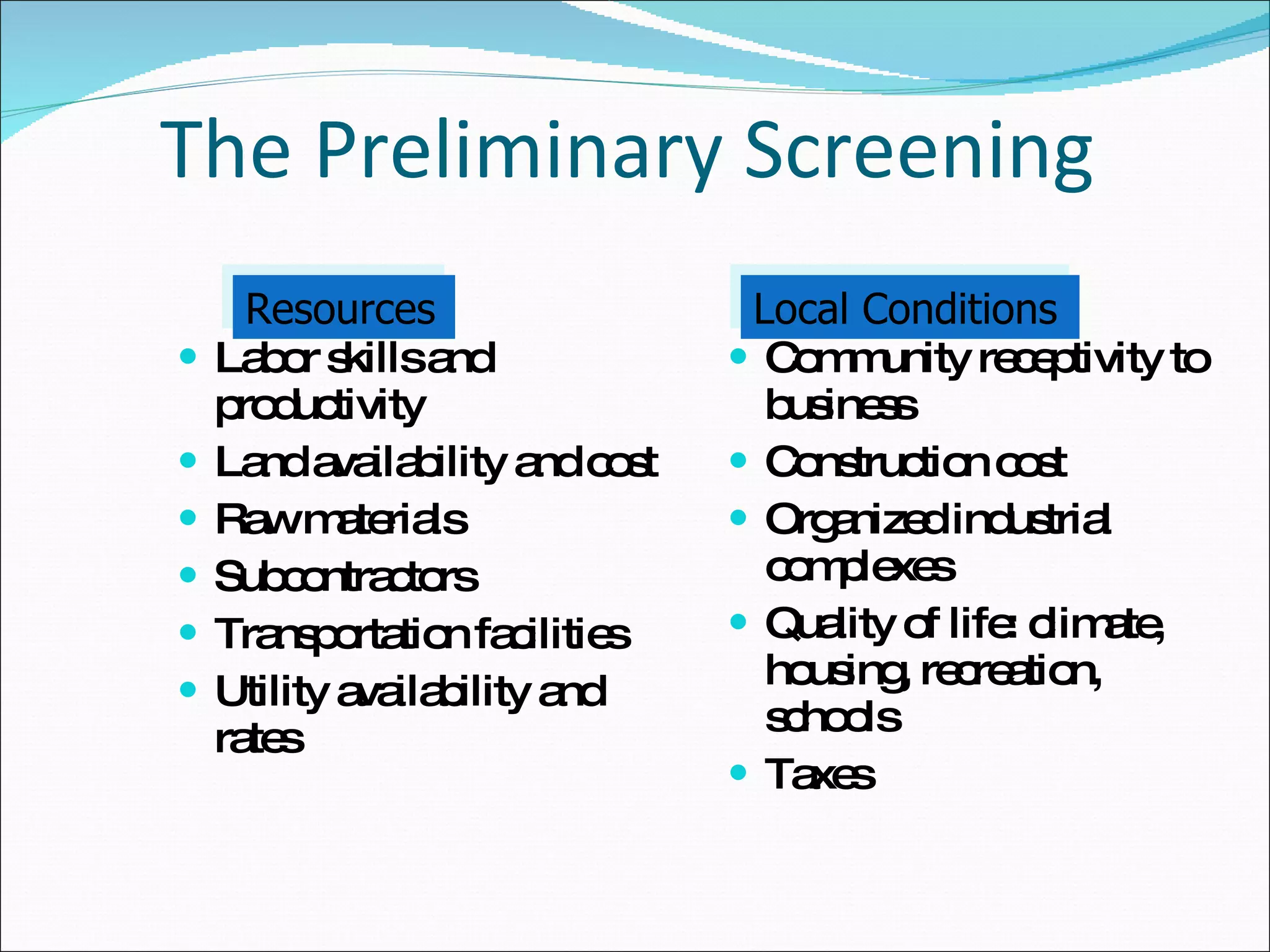 The Preliminary Screening Labor skills and productivity Land availability and cost Raw materials Subcontractors Transportation facilities Utility availability and rates Community receptivity to business Construction cost Organized industrial complexes Quality of life: climate, housing, recreation, schools Taxes  Resources Local Conditions 