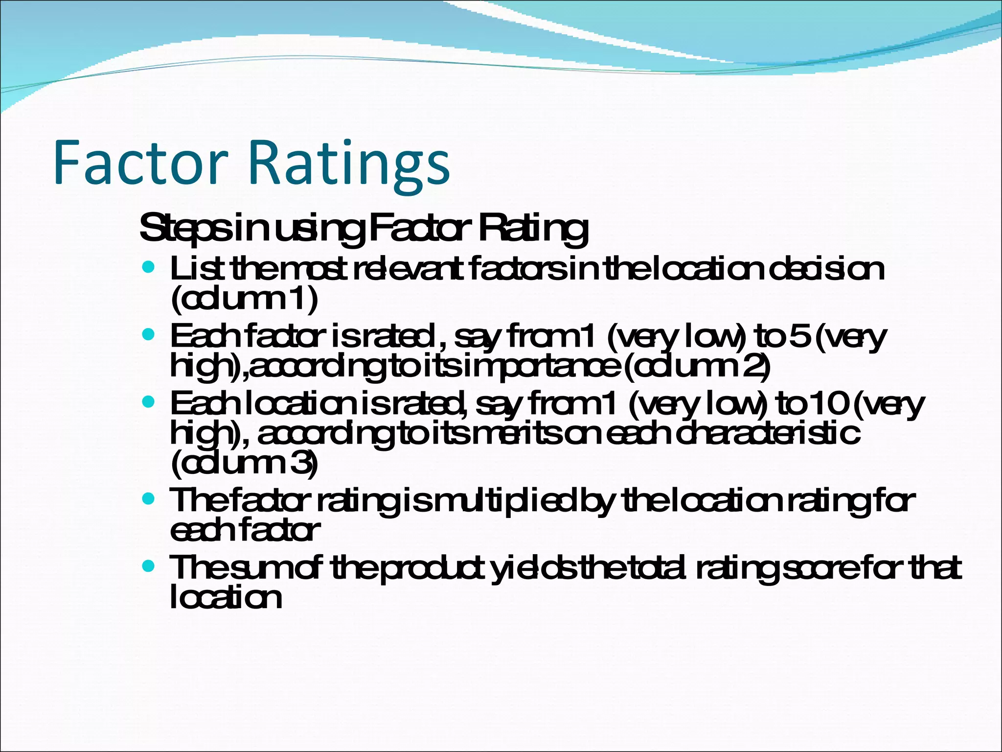 Factor Ratings Steps in using Factor Rating List the most relevant factors in the location decision (column 1) Each factor is rated , say from 1 (very low) to 5 (very high),according to its importance (column 2) Each location is rated, say from 1 (very low) to 10 (very high), according to its merits on each characteristic (column 3) The factor rating is multiplied by the location rating for each factor The sum of the product yields the total rating score for that location 