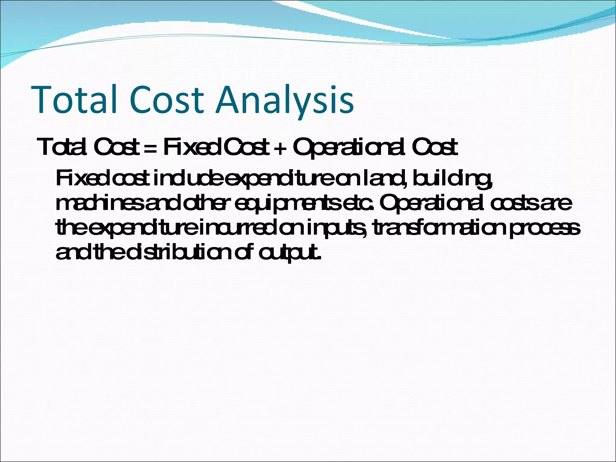 Total Cost Analysis  Total Cost = Fixed Cost + Operational Cost Fixed cost include expenditure on land, building, machines and other equipments etc. Operational costs are the expenditure incurred on inputs, transformation process and the distribution of output. 