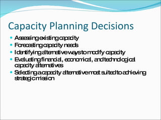 Capacity Planning Decisions Assessing existing capacity Forecasting capacity needs Identifying alternative ways to modify capacity Evaluating financial, economical, and technological capacity alternatives Selecting a capacity alternative most suited to achieving strategic mission 
