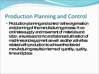 Production Planning and Control Production planning and control is the organisation and planning of the manufacturing process. It co-ordinates supply and movement of materials and labor, ensures economic and balanced utilization of machines and equipment as well as other activities related with production to achieve the desired manufacturing results in terms of quantity, quality, time and place. 