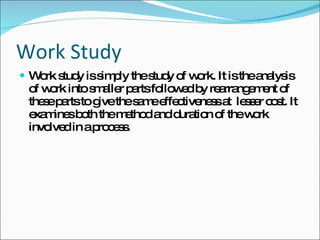 Work Study Work study is simply the study of work. It is the analysis of work into smaller parts followed by rearrangement of these parts to give the same effectiveness at  lesser cost. It examines both the method and duration of the work involved in a process. 