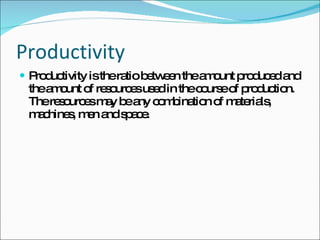 Productivity  Productivity is the ratio between the amount produced and the amount of resources used in the course of production. The resources may be any combination of materials, machines, men and space. 