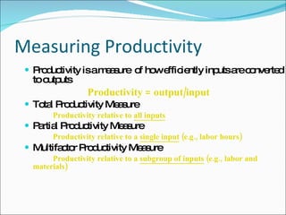 Measuring Productivity Productivity is a measure  of how efficiently inputs are converted to outputs   Productivity = output/input Total Productivity Measure Productivity relative to  all inputs   Partial Productivity Measure   Productivity relative to a  single input  (e.g., labor hours) Multifactor Productivity Measure  Productivity relative to a  subgroup of inputs  (e.g.,  labor and materials) 