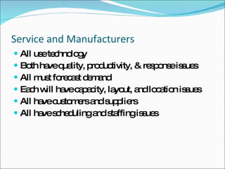 Service and Manufacturers All use technology  Both have quality, productivity, & response issues All must forecast demand Each will have capacity, layout, and location issues All have customers and suppliers All have scheduling and staffing issues 