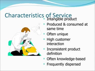 Characteristics of Service Intangible product Produced & consumed at same time Often unique High customer interaction Inconsistent product definition Often knowledge-based Frequently dispersed 