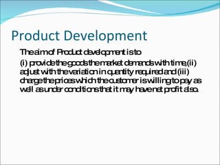 Product Development The aim of Product development is to  (i) provide the goods the market demands with time,(ii) adjust with the variation in quantity required and (iii) charge the prices which the customer is willing to pay as well as under conditions that it may have net profit also. 