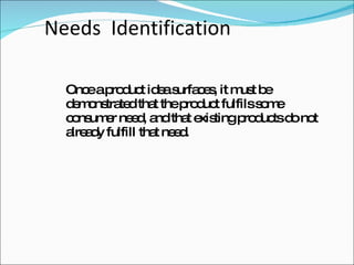 Needs  Identification Once a product idea surfaces, it must be demonstrated that the product fulfils some consumer need, and that existing products do not already fulfill that need. 
