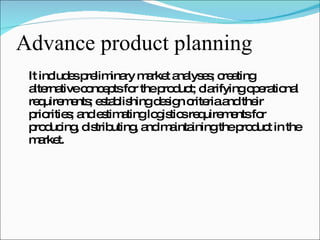Advance product planning It includes preliminary market analyses; creating alternative concepts for the product; clarifying operational requirements; establishing design criteria and their priorities; and estimating logistics requirements for producing, distributing, and maintaining the product in the market. 