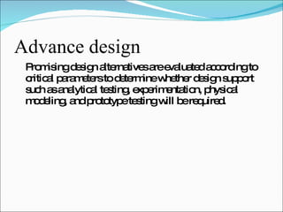 Advance design Promising design alternatives are evaluated according to critical parameters to determine whether design support such as analytical testing, experimentation, physical modeling, and prototype testing will be required. 