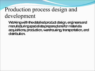 Production process design and development Working with the detailed product design, engineers and manufacturing specialists prepare plans for materials acquisitions, production, warehousing, transportation, and distribution. 