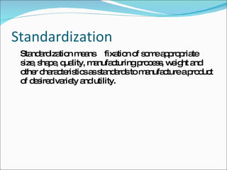 Standardization Standardization means fixation of some appropriate size, shape, quality, manufacturing process, weight and other characteristics as standards to manufacture a product of desired variety and utility. 