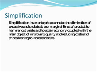 Simplification Simplification in an enterprise connotes the elimination of excessive and undesirable or marginal lines of product to hammer out waste and to attain economy coupled with the main object of improving quality and reducing costs and prices leading to increased sales. 