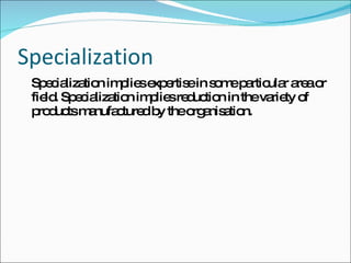 Specialization Specialization implies expertise in some particular area or field. Specialization implies reduction in the variety of products manufactured by the organisation. 