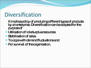 Diversification It implies policy of producing different types of products by an enterprise. Diversification can be adopted for the purpose of  Utilisation of idle/surplus resources Stabilisation of sales To cope with demand fluctuations and  For survival of the organisation. 
