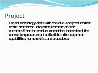 Project Project technology deals with one-of-a kind products that are tailored to the unique requirements of each customer.Since the products cannot be standardized, the conversion process must be flexible in its equipment capabilities, human skills, and procedures. 
