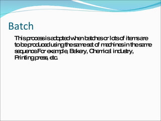 Batch This process is adopted when batches or lots of items are to be produced using the same set of machines in the same sequence.For example, Bakery, Chemical industry, Printing press, etc. 