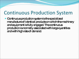 Continuous Production System Continuous production system is the specialized manufacture of identical products on which the machinery and equipment is fully engaged. The continuous production is normally associated with large quantities and with high rate of demand. 