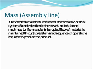 Mass (Assembly line)   Standardization is the fundamental characteristic of this system. Standardization is there w.r.t. materials and machines. Uniform and uninterrupted flow of material is maintained through predetermined sequence of operations required to produce the product.  
