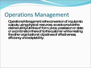 Operations Management Operations Management is the conversion of inputs into outputs, using physical resources, so as to provide the desired utility/utilities of form, place, possession or state or a combination there of to the customer while meeting the other organizational objectives of effectiveness, efficiency and adaptability. 
