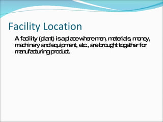 Facility Location A facility (plant) is a place where men, materials, money, machinery and equipment, etc., are brought together for manufacturing product. 