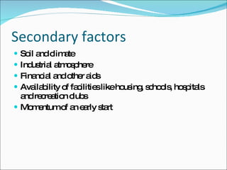 Secondary factors Soil and climate Industrial atmosphere Financial and other aids Availability of facilities like housing, schools, hospitals and recreation clubs Momentum of an early start 