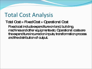 Total Cost Analysis  Total Cost = Fixed Cost + Operational Cost Fixed cost include expenditure on land, building, machines and other equipments etc. Operational costs are the expenditure incurred on inputs, transformation process and the distribution of output. 