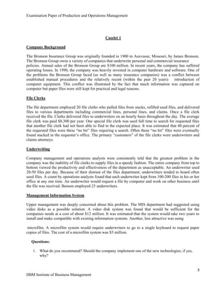 Examination Paper of Production and Operations Management
3
IIBM Institute of Business Management
Caselet 1
Company Background
The Bronson Insurance Group was originally founded in 1900 in Auxvasse, Missouri, by James Bronson.
The Bronson Group owns a variety of companies that underwrite personal and commercial insurance
policies. Annual sales of the Bronson Group are $100 million. In recent years, the company has suffered
operating losses. In 1990, the company was heavily invested in computer hardware and software. One of
the problems the Bronson Group faced (as well as many insurance companies) was a conflict between
established manual procedures and the relatively recent (within the past 20 years) introduction of
computer equipment. This conflict was illustrated by the fact that much information was captured on
computer but paper files were still kept for practical and legal reasons.
File Clerks
The file department employed 20 file clerks who pulled files from stacks, refilled used files, and delivered
files to various departments including commercial lines, personal lines, and claims. Once a file clerk
received the file. Clerks delivered files to underwriters on an hourly basis throughout the day. The average
file clerk was paid $8,300 per year. One special file clerk was used full time to search for requested files
that another file clerk had not been able to find in the expected place. It was estimated that 40 percent of
the requested files were these “no hit” files requiring a search. Often these “no hit” files were eventually
found stacked in the requester‟s office. The primary “customers” of the file clerks were underwriters and
claims attorneys.
Underwriting
Company management and operations analysts were consistently told that the greatest problem in the
company was the inability of file clerks to supply files in a speedy fashion. The entire company from top to
bottom viewed the productivity and effectiveness of the department as unacceptable. An underwriter used
20-50 files per day. Because of their distrust of the files department, underwriters tended to hoard often
used files. A count by operations analysts found that each underwriter kept from 100-200 files in his or her
office at any one time. An underwriter would request a file by computer and work on other business until
the file was received. Benson employed 25 underwriters.
Management Information System
Upper management was deeply concerned about this problem. The MIS department had suggested using
video disks as a possible solution. A video disk system was found that would be sufficient for the
companies needs at a cost of about $12 million. It was estimated that the system would take two years to
install and make compatible with existing information systems. Another, less attractive was using
microfilm. A microfilm system would require underwriters to go to a single keyboard to request paper
copies of files. The cost of a microfilm system was $5 million.
Questions:
1. What do you recommend? Should the company implement one of the new technologies, if yes,
why?
 