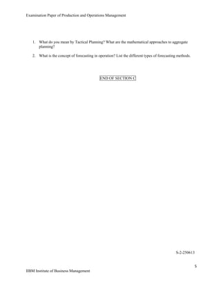 Examination Paper of Production and Operations Management
5
IIBM Institute of Business Management
1. What do you mean by Tactical Planning? What are the mathematical approaches to aggregate
planning?
2. What is the concept of forecasting in operation? List the different types of forecasting methods.
END OF SECTION C
S-2-250613
 