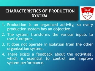 CHARACTERISTICS OF PRODUCTION
SYSTEM
1. Production is an organized activity, so every
production system has an objective.
2. The system transforms the various inputs to
useful outputs.
3. It does not operate in isolation from the other
organization system.
4. There exists a feedback about the activities,
which is essential to control and improve
system performance.
 