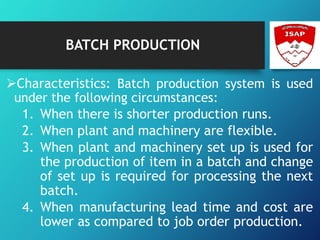 BATCH PRODUCTION
Characteristics: Batch production system is used
under the following circumstances:
1. When there is shorter production runs.
2. When plant and machinery are flexible.
3. When plant and machinery set up is used for
the production of item in a batch and change
of set up is required for processing the next
batch.
4. When manufacturing lead time and cost are
lower as compared to job order production.
 