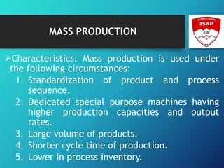 MASS PRODUCTION
Characteristics: Mass production is used under
the following circumstances:
1. Standardization of product and process
sequence.
2. Dedicated special purpose machines having
higher production capacities and output
rates.
3. Large volume of products.
4. Shorter cycle time of production.
5. Lower in process inventory.
 