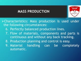 MASS PRODUCTION
Characteristics: Mass production is used under
the following circumstances:
6. Perfectly balanced production lines.
7. Flow of materials, components and parts is
continuous and without any back tracking.
8. Production planning and control is easy.
9. Material handling can be completely
automatic.
 