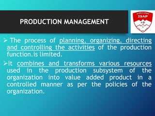 PRODUCTION MANAGEMENT
 The process of planning, organizing, directing
and controlling the activities of the production
function.is limited.
It combines and transforms various resources
used in the production subsystem of the
organization into value added product in a
controlled manner as per the policies of the
organization.
 