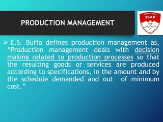 PRODUCTION MANAGEMENT
 E.S. Buffa defines production management as,
“Production management deals with decision
making related to production processes so that
the resulting goods or services are produced
according to specifications, in the amount and by
the schedule demanded and out of minimum
cost.”
 